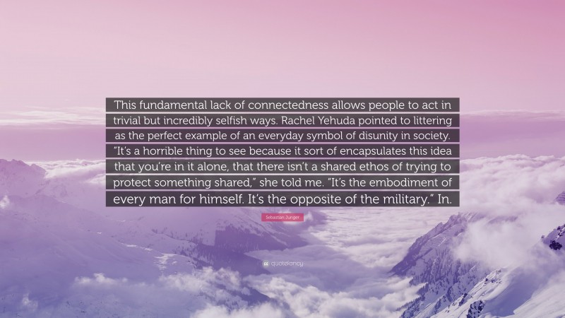 Sebastian Junger Quote: “This fundamental lack of connectedness allows people to act in trivial but incredibly selfish ways. Rachel Yehuda pointed to littering as the perfect example of an everyday symbol of disunity in society. “It’s a horrible thing to see because it sort of encapsulates this idea that you’re in it alone, that there isn’t a shared ethos of trying to protect something shared,” she told me. “It’s the embodiment of every man for himself. It’s the opposite of the military.” In.”