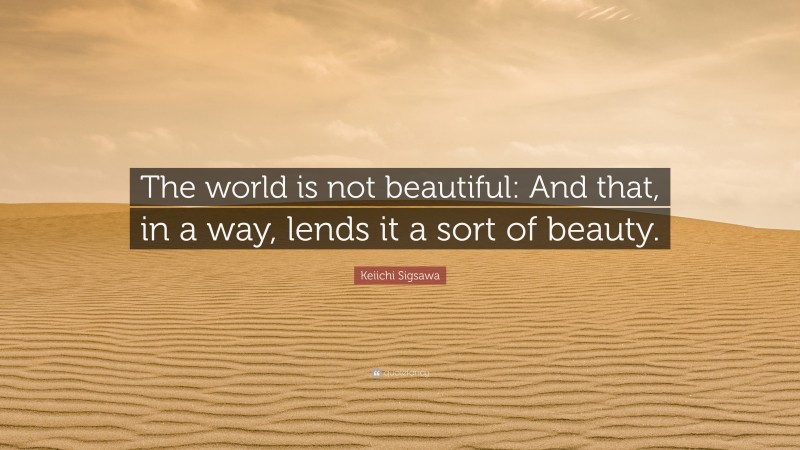 Keiichi Sigsawa Quote: “The world is not beautiful: And that, in a way, lends it a sort of beauty.”