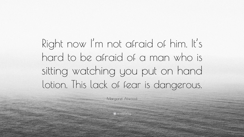 Margaret Atwood Quote: “Right now I’m not afraid of him. It’s hard to be afraid of a man who is sitting watching you put on hand lotion. This lack of fear is dangerous.”