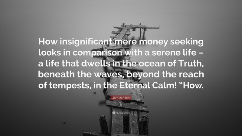 James Allen Quote: “How insignificant mere money seeking looks in comparison with a serene life – a life that dwells in the ocean of Truth, beneath the waves, beyond the reach of tempests, in the Eternal Calm! “How.”