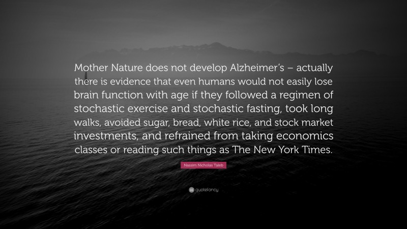 Nassim Nicholas Taleb Quote: “Mother Nature does not develop Alzheimer’s – actually there is evidence that even humans would not easily lose brain function with age if they followed a regimen of stochastic exercise and stochastic fasting, took long walks, avoided sugar, bread, white rice, and stock market investments, and refrained from taking economics classes or reading such things as The New York Times.”