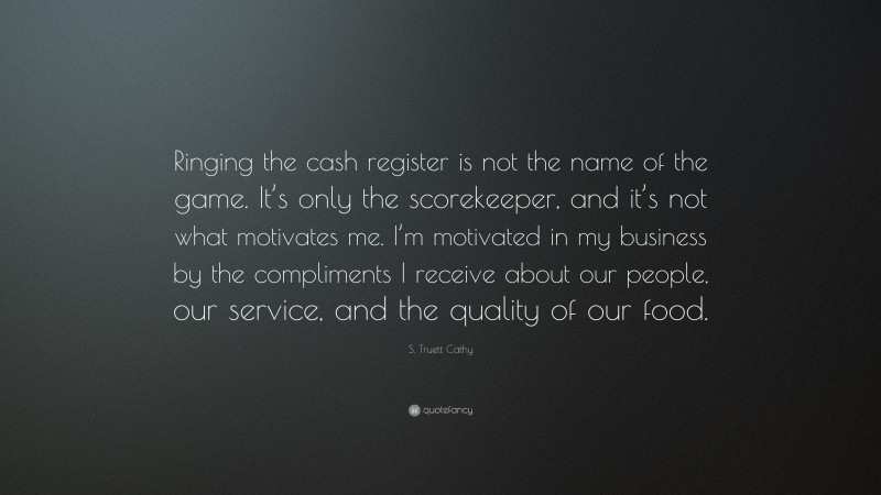 S. Truett Cathy Quote: “Ringing the cash register is not the name of the game. It’s only the scorekeeper, and it’s not what motivates me. I’m motivated in my business by the compliments I receive about our people, our service, and the quality of our food.”