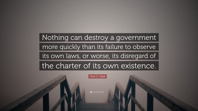 Tom C. Clark Quote: “Nothing can destroy a government more quickly than its failure to observe its own laws, or worse, its disregard of the charter of its own existence.”