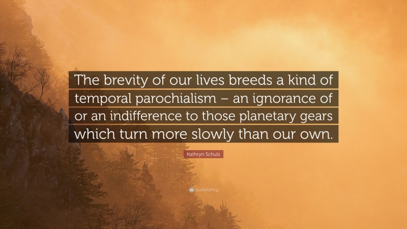 Kathryn Schulz Quote: “The brevity of our lives breeds a kind of temporal parochialism – an ignorance of or an indifference to those planetary gears which turn more slowly than our own.”