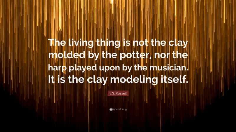 E.S. Russell Quote: “The living thing is not the clay molded by the potter, nor the harp played upon by the musician. It is the clay modeling itself.”