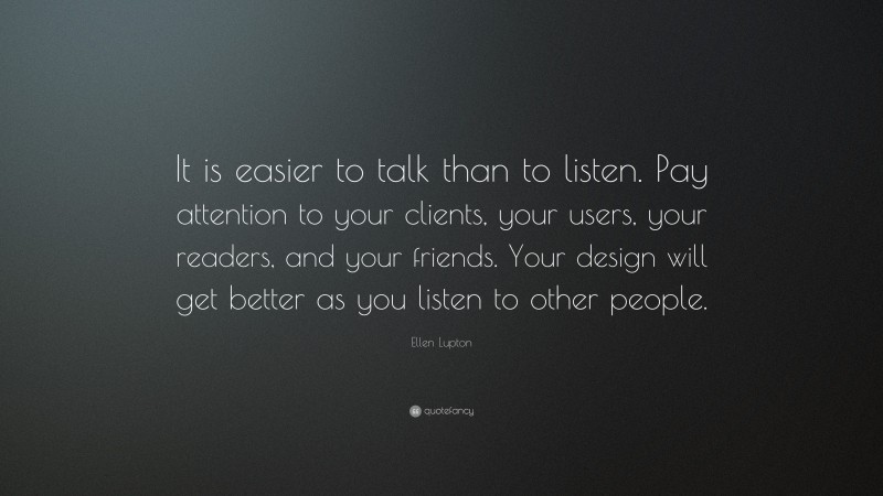 Ellen Lupton Quote: “It is easier to talk than to listen. Pay attention to your clients, your users, your readers, and your friends. Your design will get better as you listen to other people.”