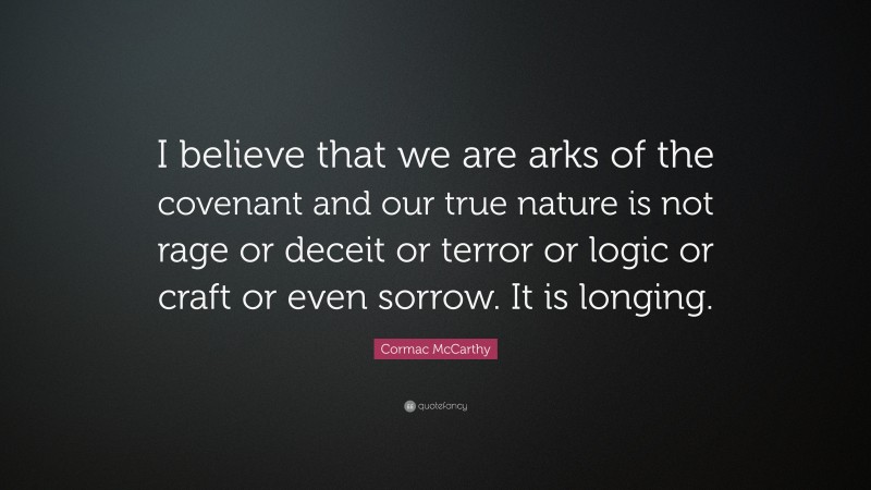 Cormac McCarthy Quote: “I believe that we are arks of the covenant and our true nature is not rage or deceit or terror or logic or craft or even sorrow. It is longing.”
