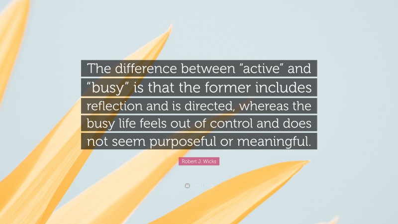Robert J. Wicks Quote: “The difference between “active” and “busy” is that the former includes reflection and is directed, whereas the busy life feels out of control and does not seem purposeful or meaningful.”