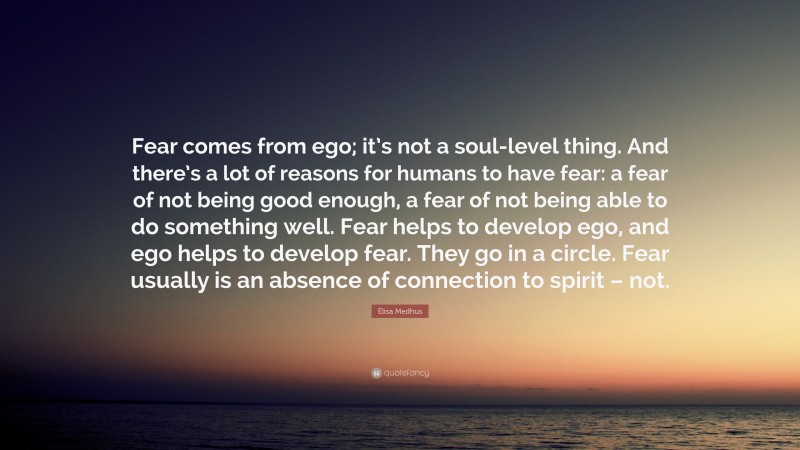 Elisa Medhus Quote: “Fear comes from ego; it’s not a soul-level thing. And there’s a lot of reasons for humans to have fear: a fear of not being good enough, a fear of not being able to do something well. Fear helps to develop ego, and ego helps to develop fear. They go in a circle. Fear usually is an absence of connection to spirit – not.”