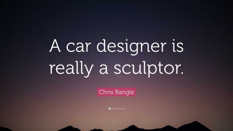Chris Bangle Quote: “A car designer is really a sculptor.”