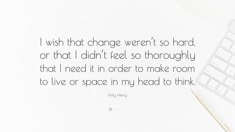 Emily Henry Quote: “I wish that change weren’t so hard, or that I didn’t feel so thoroughly that I need it in order to make room to live or space in my head to think.”