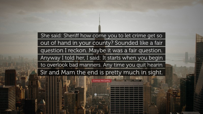 Cormac McCarthy Quote: “She said: Sheriff how come you to let crime get so out of hand in your county? Sounded like a fair question I reckon. Maybe it was a fair question. Anyway I told her, I said: It starts when you begin to overlook bad manners. Any time you quit hearin Sir and Mam the end is pretty much in sight.”