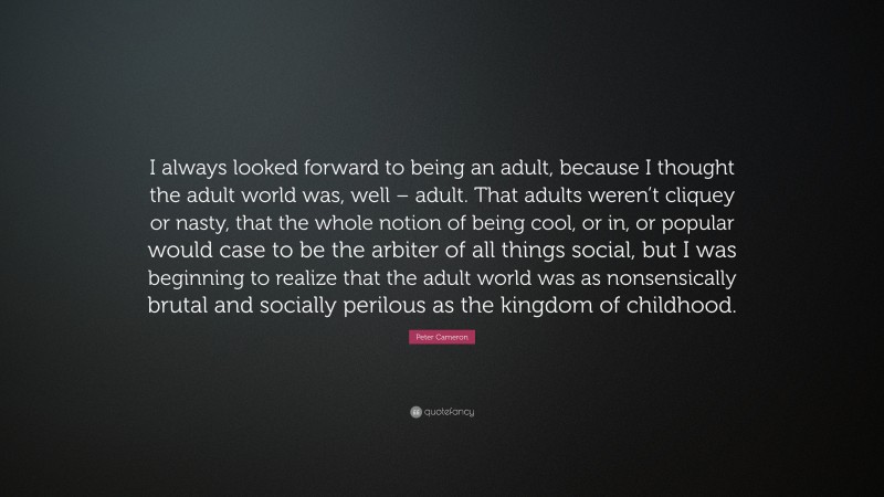 Peter Cameron Quote: “I always looked forward to being an adult, because I thought the adult world was, well – adult. That adults weren’t cliquey or nasty, that the whole notion of being cool, or in, or popular would case to be the arbiter of all things social, but I was beginning to realize that the adult world was as nonsensically brutal and socially perilous as the kingdom of childhood.”