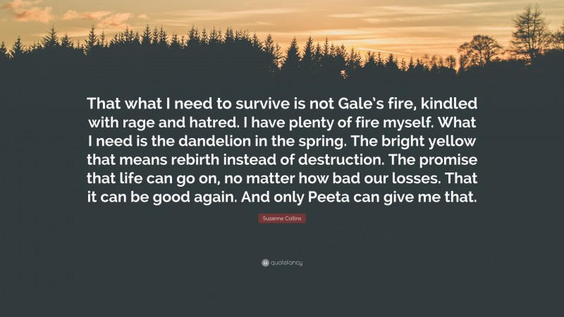 Suzanne Collins Quote: “That what I need to survive is not Gale’s fire, kindled with rage and hatred. I have plenty of fire myself. What I need is the dandelion in the spring. The bright yellow that means rebirth instead of destruction. The promise that life can go on, no matter how bad our losses. That it can be good again. And only Peeta can give me that.”