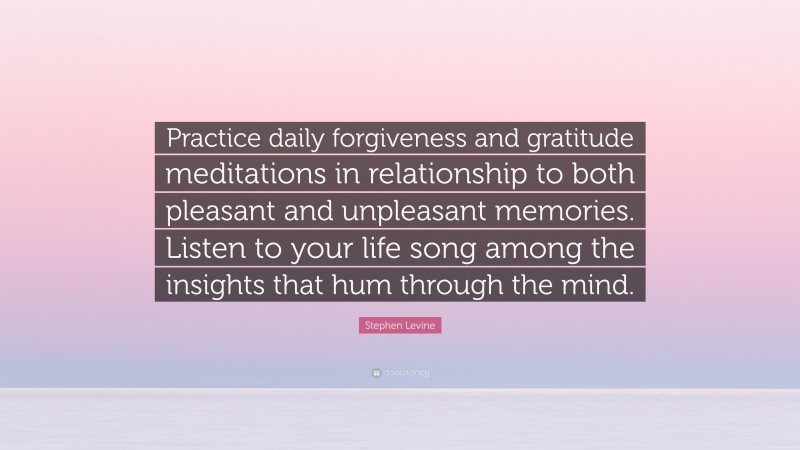 Stephen Levine Quote: “Practice daily forgiveness and gratitude meditations in relationship to both pleasant and unpleasant memories. Listen to your life song among the insights that hum through the mind.”