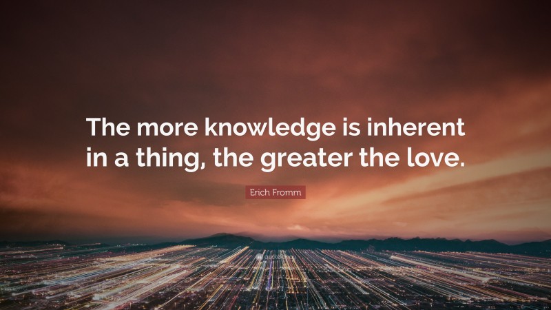 Erich Fromm Quote: “The more knowledge is inherent in a thing, the greater the love.”
