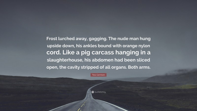 Tess Gerritsen Quote: “Frost lurched away, gagging. The nude man hung upside down, his ankles bound with orange nylon cord. Like a pig carcass hanging in a slaughterhouse, his abdomen had been sliced open, the cavity stripped of all organs. Both arms.”