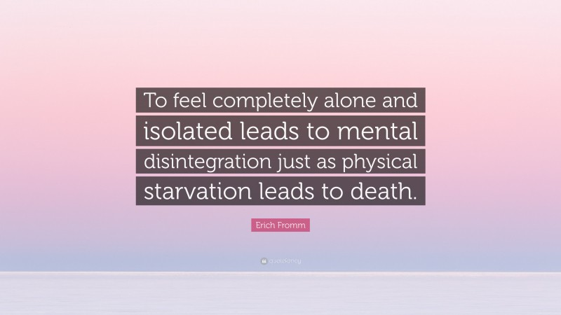 Erich Fromm Quote: “To feel completely alone and isolated leads to mental disintegration just as physical starvation leads to death.”