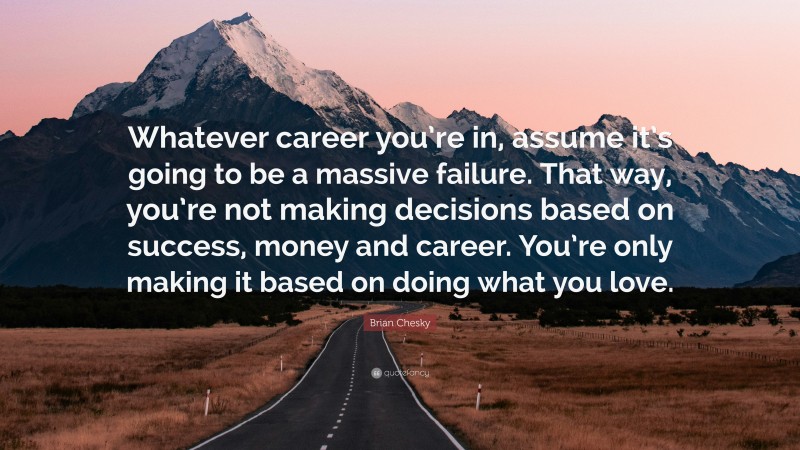 Brian Chesky Quote: “Whatever career you’re in, assume it’s going to be a massive failure. That way, you’re not making decisions based on success, money and career. You’re only making it based on doing what you love.”