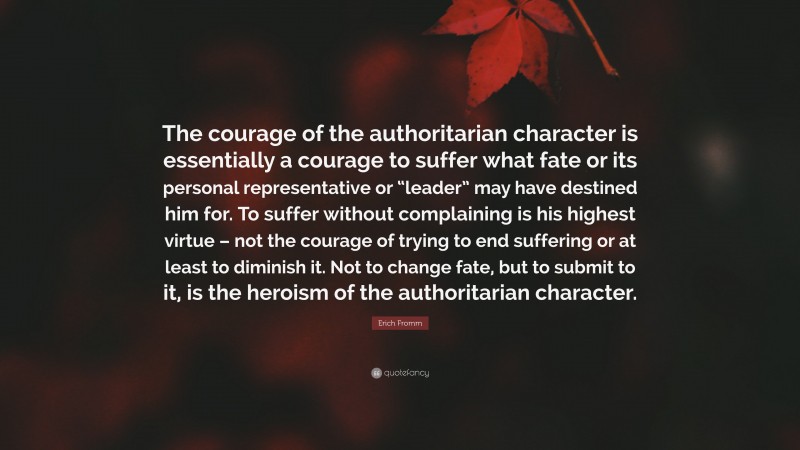 Erich Fromm Quote: “The courage of the authoritarian character is essentially a courage to suffer what fate or its personal representative or “leader” may have destined him for. To suffer without complaining is his highest virtue – not the courage of trying to end suffering or at least to diminish it. Not to change fate, but to submit to it, is the heroism of the authoritarian character.”