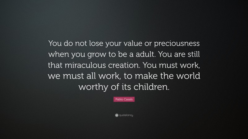 Pablo Casals Quote: “You do not lose your value or preciousness when you grow to be a adult. You are still that miraculous creation. You must work, we must all work, to make the world worthy of its children.”