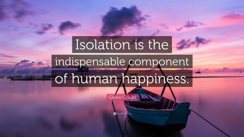 Glenn Gould Quote: “Isolation is the indispensable component of human happiness.”