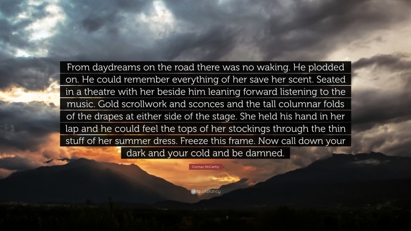 Cormac McCarthy Quote: “From daydreams on the road there was no waking. He plodded on. He could remember everything of her save her scent. Seated in a theatre with her beside him leaning forward listening to the music. Gold scrollwork and sconces and the tall columnar folds of the drapes at either side of the stage. She held his hand in her lap and he could feel the tops of her stockings through the thin stuff of her summer dress. Freeze this frame. Now call down your dark and your cold and be damned.”