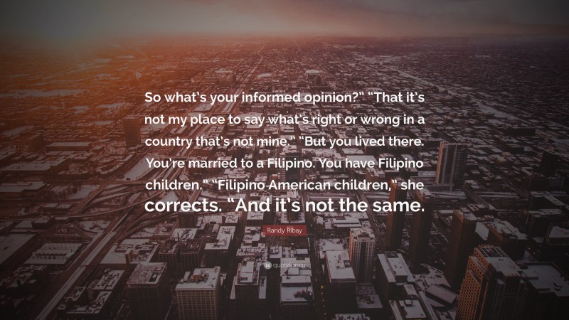 Randy Ribay Quote: “So what’s your informed opinion?” “That it’s not my place to say what’s right or wrong in a country that’s not mine.” “But you lived there. You’re married to a Filipino. You have Filipino children.” “Filipino American children,” she corrects. “And it’s not the same.”