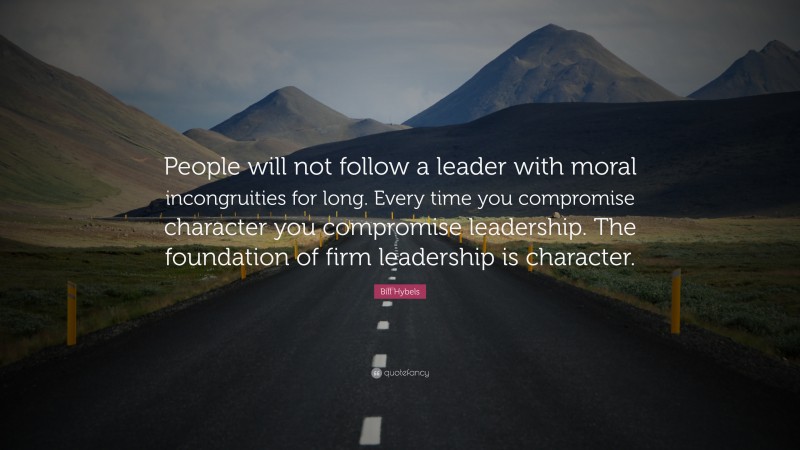 Bill Hybels Quote: “People will not follow a leader with moral incongruities for long. Every time you compromise character you compromise leadership. The foundation of firm leadership is character.”