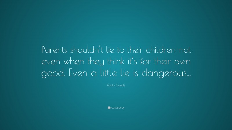 Pablo Casals Quote: “Parents shouldn’t lie to their children-not even when they think it’s for their own good. Even a little lie is dangerous...”