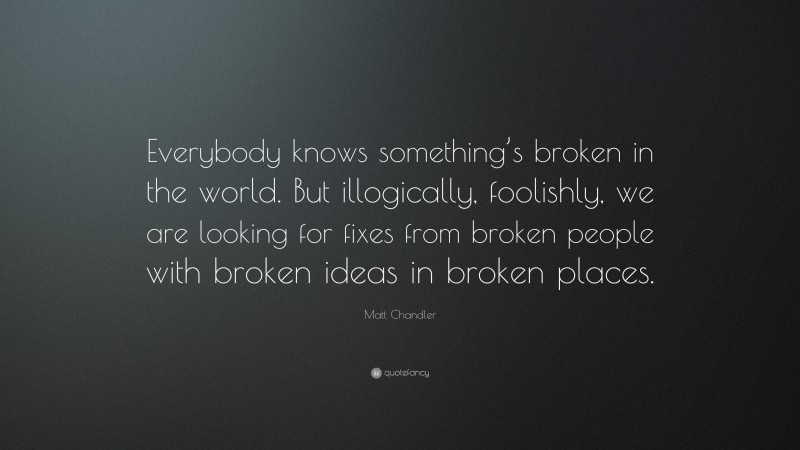 Matt Chandler Quote: “Everybody knows something’s broken in the world. But illogically, foolishly, we are looking for fixes from broken people with broken ideas in broken places.”