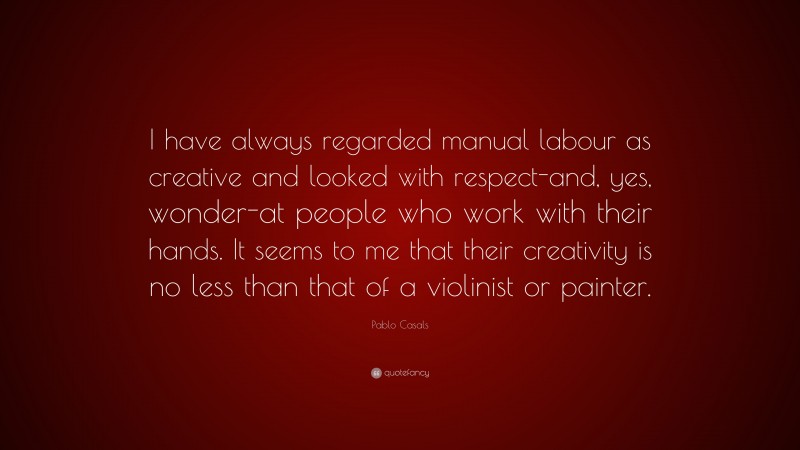 Pablo Casals Quote: “I have always regarded manual labour as creative and looked with respect-and, yes, wonder-at people who work with their hands. It seems to me that their creativity is no less than that of a violinist or painter.”