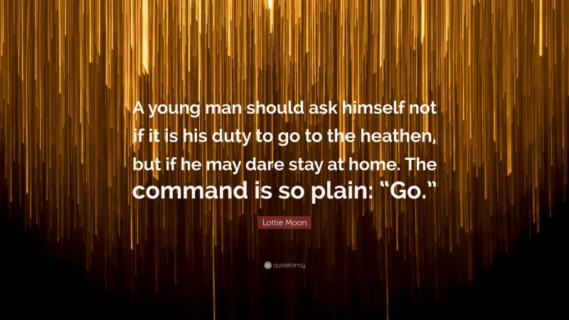 Lottie Moon Quote: “A young man should ask himself not if it is his duty to go to the heathen, but if he may dare stay at home. The command is so plain: “Go.””