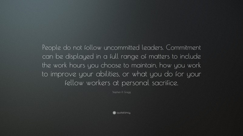 Stephen R. Gregg Quote: “People do not follow uncommitted leaders. Commitment can be displayed in a full range of matters to include the work hours you choose to maintain, how you work to improve your abilities, or what you do for your fellow workers at personal sacrifice.”