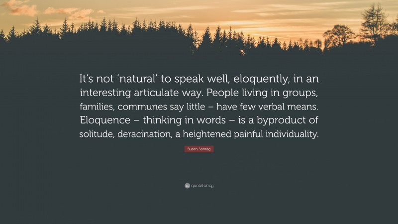 Susan Sontag Quote: “It’s not ‘natural’ to speak well, eloquently, in an interesting articulate way. People living in groups, families, communes say little – have few verbal means. Eloquence – thinking in words – is a byproduct of solitude, deracination, a heightened painful individuality.”