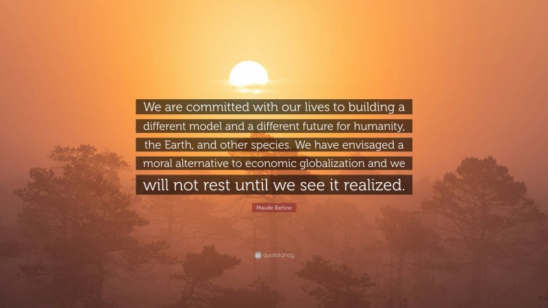 Maude Barlow Quote: “We are committed with our lives to building a different model and a different future for humanity, the Earth, and other species. We have envisaged a moral alternative to economic globalization and we will not rest until we see it realized.”