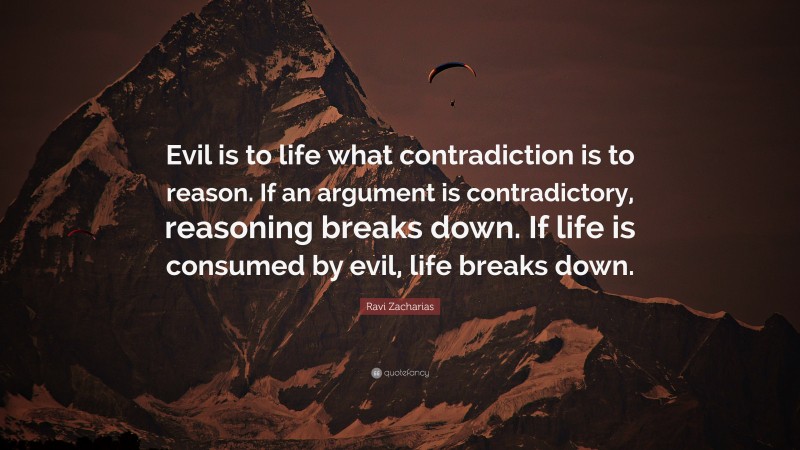 Ravi Zacharias Quote: “Evil is to life what contradiction is to reason. If an argument is contradictory, reasoning breaks down. If life is consumed by evil, life breaks down.”