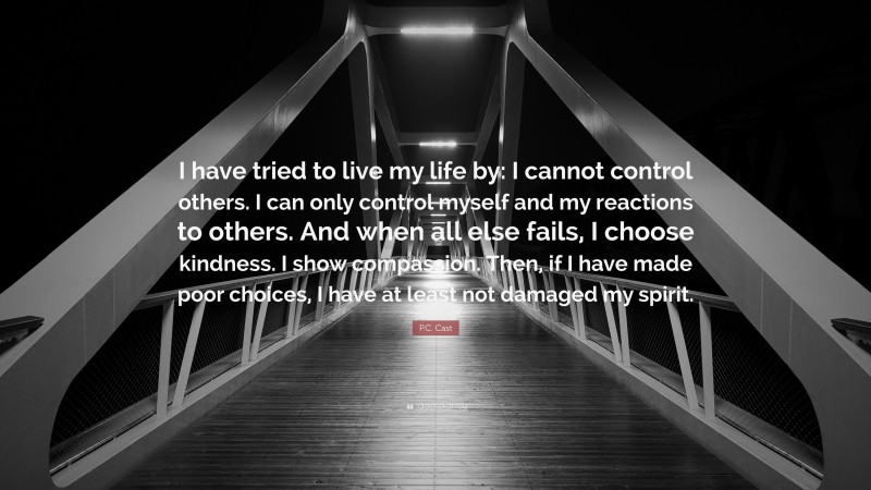 P.C. Cast Quote: “I have tried to live my life by: I cannot control others. I can only control myself and my reactions to others. And when all else fails, I choose kindness. I show compassion. Then, if I have made poor choices, I have at least not damaged my spirit.”