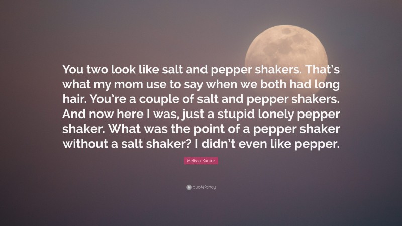 Melissa Kantor Quote: “You two look like salt and pepper shakers. That’s what my mom use to say when we both had long hair. You’re a couple of salt and pepper shakers. And now here I was, just a stupid lonely pepper shaker. What was the point of a pepper shaker without a salt shaker? I didn’t even like pepper.”