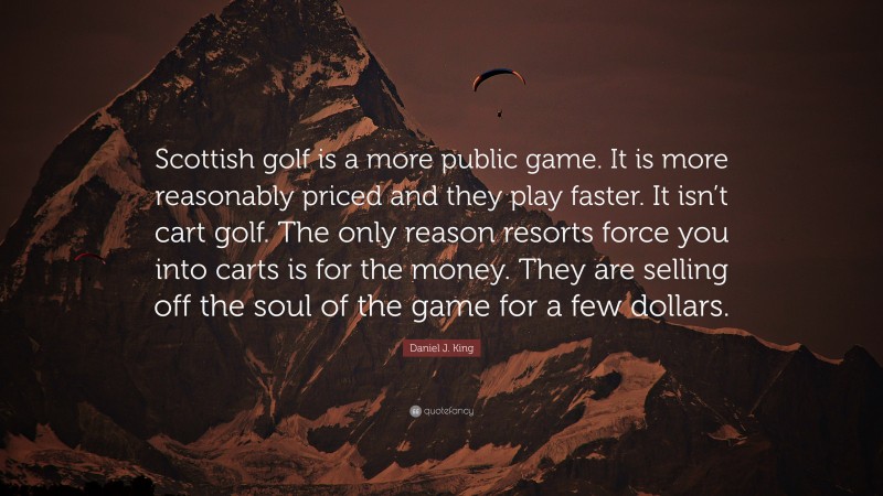 Daniel J. King Quote: “Scottish golf is a more public game. It is more reasonably priced and they play faster. It isn’t cart golf. The only reason resorts force you into carts is for the money. They are selling off the soul of the game for a few dollars.”