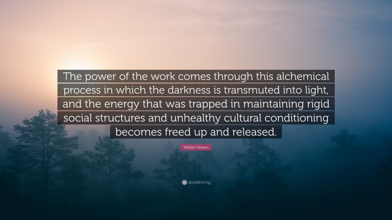William Keepin Quote: “The power of the work comes through this alchemical process in which the darkness is transmuted into light, and the energy that was trapped in maintaining rigid social structures and unhealthy cultural conditioning becomes freed up and released.”