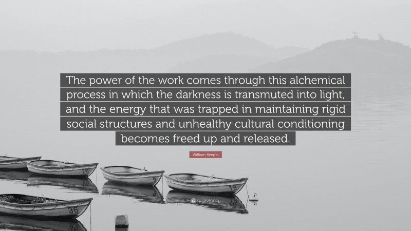 William Keepin Quote: “The power of the work comes through this alchemical process in which the darkness is transmuted into light, and the energy that was trapped in maintaining rigid social structures and unhealthy cultural conditioning becomes freed up and released.”