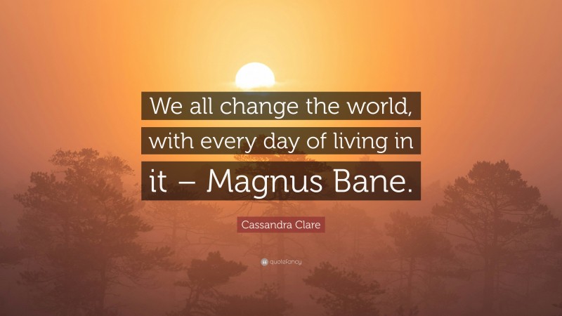 Cassandra Clare Quote: “We all change the world, with every day of living in it – Magnus Bane.”