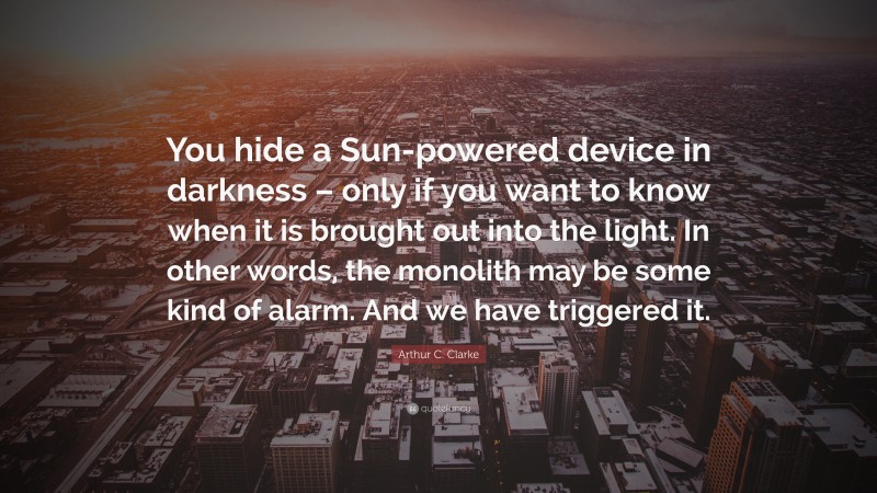 Arthur C. Clarke Quote: “You hide a Sun-powered device in darkness – only if you want to know when it is brought out into the light. In other words, the monolith may be some kind of alarm. And we have triggered it.”