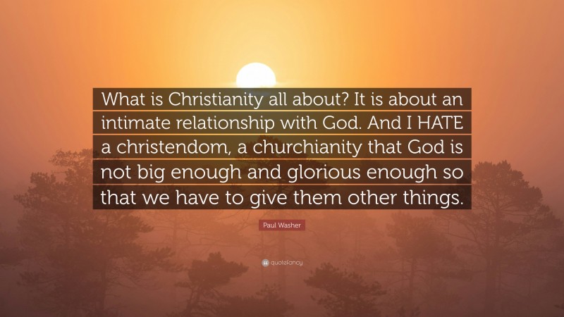 Paul Washer Quote: “What is Christianity all about? It is about an intimate relationship with God. And I HATE a christendom, a churchianity that God is not big enough and glorious enough so that we have to give them other things.”