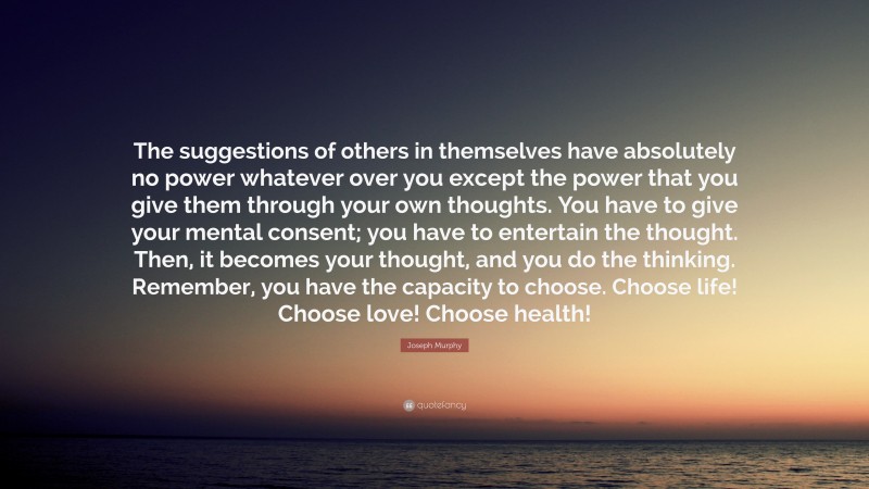 Joseph Murphy Quote: “The suggestions of others in themselves have absolutely no power whatever over you except the power that you give them through your own thoughts. You have to give your mental consent; you have to entertain the thought. Then, it becomes your thought, and you do the thinking. Remember, you have the capacity to choose. Choose life! Choose love! Choose health!”