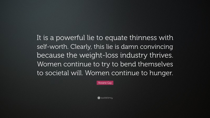 Roxane Gay Quote: “It is a powerful lie to equate thinness with self-worth. Clearly, this lie is damn convincing because the weight-loss industry thrives. Women continue to try to bend themselves to societal will. Women continue to hunger.”