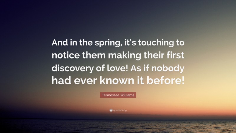 Tennessee Williams Quote: “And in the spring, it’s touching to notice them making their first discovery of love! As if nobody had ever known it before!”