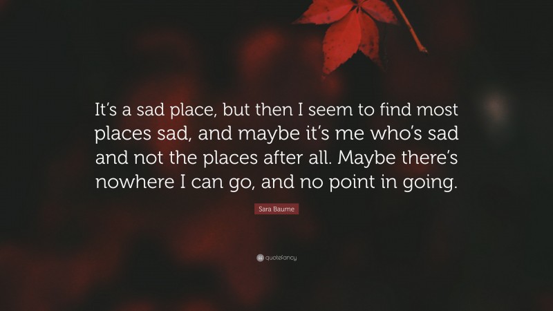 Sara Baume Quote: “It’s a sad place, but then I seem to find most places sad, and maybe it’s me who’s sad and not the places after all. Maybe there’s nowhere I can go, and no point in going.”