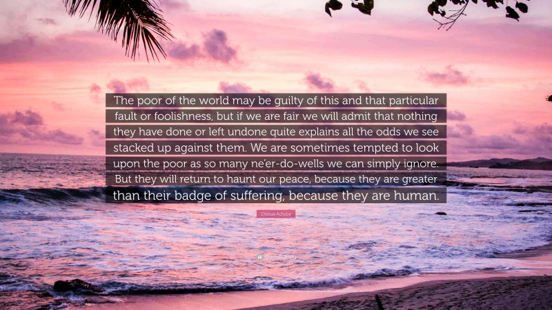 Chinua Achebe Quote: “The poor of the world may be guilty of this and that particular fault or foolishness, but if we are fair we will admit that nothing they have done or left undone quite explains all the odds we see stacked up against them. We are sometimes tempted to look upon the poor as so many ne’er-do-wells we can simply ignore. But they will return to haunt our peace, because they are greater than their badge of suffering, because they are human.”